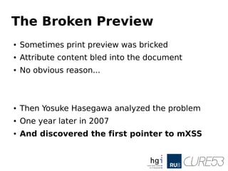 The Broken Preview
● Sometimes print preview was bricked
● Attribute content bled into the document
● No obvious reason...
● Then Yosuke Hasegawa analyzed the problem
● One year later in 2007
● And discovered the first pointer to mXSS
 