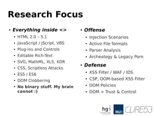 Research Focus
●
Everything inside <>
● HTML 2.0 – 5.1
● JavaScript / JScript, VBS
● Plug-ins and Controls
● Editable Rich-Text
● SVG, MathML, XLS, XDR
● CSS, Scriptless Attacks
● ES5 / ES6
● DOM Clobbering
● No binary stuff. My brain
cannot :)
● Offense
● Injection Scenarios
● Active File formats
● Parser Analysis
● Archeology & Legacy Porn
● Defense
● XSS Filter / WAF / IDS
● CSP, DOM-based XSS Filter
● DOM Policies
● DOM + Trust & Control
 