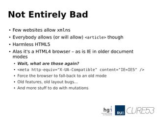 Not Entirely Bad
● Few websites allow xmlns
● Everybody allows (or will allow) <article> though
● Harmless HTML5
● Alas it's a HTML4 browser – as is IE in older document
modes
● Wait, what are those again?
● <meta http-equiv="X-UA-Compatible" content="IE=IE5" />
● Force the browser to fall-back to an old mode
● Old features, old layout bugs...
● And more stuff to do with mutations
 