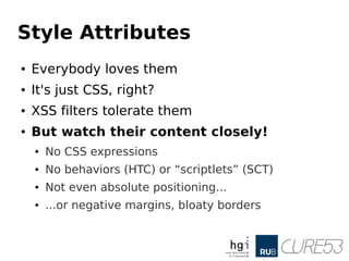 Style Attributes
● Everybody loves them
● It's just CSS, right?
● XSS filters tolerate them
● But watch their content closely!
● No CSS expressions
● No behaviors (HTC) or “scriptlets” (SCT)
● Not even absolute positioning...
● ...or negative margins, bloaty borders
 