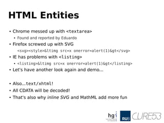 HTML Entities
● Chrome messed up with <textarea>
● Found and reported by Eduardo
● Firefox screwed up with SVG
<svg><style>&ltimg src=x onerror=alert(1)&gt</svg>
● IE has problems with <listing>
● <listing>&ltimg src=x onerror=alert(1)&gt</listing>
● Let's have another look again and demo...
● Also...text/xhtml!
● All CDATA will be decoded!
● That's also why inline SVG and MathML add more fun
 