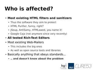 Who is affected?
● Most existing HTML filters and sanitizers
● Thus the software they aim to protect
● HTML Purifier, funny, right?
● JSoup, AntiSamy, HTMLawed, you name it!
● Google Caja (not anymore since very recently)
● All tested Rich-Text Editors
● Most existing Web-Mailers
● This includes the big ones
● As well as open source tools and libraries
● Basically anything that obeys standards...
● .. and doesn't know about the problem
 