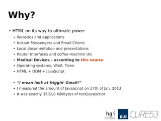 Why?
●
HTML on its way to ultimate power
●
Websites and Applications
●
Instant Messengers and Email Clients
●
Local documentation and presentations
● Router Interfaces and coffee-machine UIs
● Medical Devices – according to this source
● Operating systems, Win8, Tizen
● HTML + DOM + JavaScript
● “I mean look at friggin' Gmail!”
● I measured the amount of JavaScript on 27th of Jan. 2013
● It was exactly 3582,8 Kilobytes of text/javascript
 