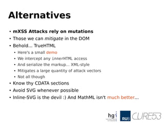 Alternatives
● mXSS Attacks rely on mutations
● Those we can mitigate in the DOM
● Behold... TrueHTML
● Here's a small demo
● We intercept any innerHTML access
● And serialize the markup... XML-style
● Mitigates a large quantity of attack vectors
● Not all though
● Know thy CDATA sections
● Avoid SVG whenever possible
● Inline-SVG is the devil :) And MathML isn't much better...
 