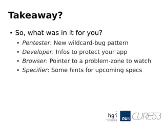 Takeaway?
● So, what was in it for you?
● Pentester: New wildcard-bug pattern
● Developer: Infos to protect your app
● Browser: Pointer to a problem-zone to watch
● Specifier: Some hints for upcoming specs
 