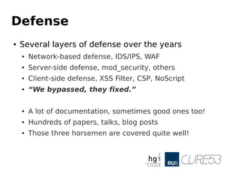 Defense
● Several layers of defense over the years
● Network-based defense, IDS/IPS, WAF
● Server-side defense, mod_security, others
● Client-side defense, XSS Filter, CSP, NoScript
● “We bypassed, they fixed.”
● A lot of documentation, sometimes good ones too!
● Hundreds of papers, talks, blog posts
● Those three horsemen are covered quite well!
 
