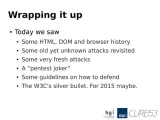 Wrapping it up
● Today we saw
● Some HTML, DOM and browser history
● Some old yet unknown attacks revisited
● Some very fresh attacks
● A “pentest joker”
● Some guidelines on how to defend
● The W3C's silver bullet. For 2015 maybe.
 