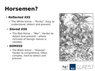 Horsemen?
●
Reflected XSS
● The White Horse – “Purity”. Easy to
understand, detect and prevent.
●
Stored XSS
● The Red Horse – “War”. Harder to
detect and prevent – where
rich-text of benign nature is
needed.
● DOMXSS
● The Black Horse – “Disease”.
Harder to comprehend. Often
complex, hard to detect and
prevent.
 