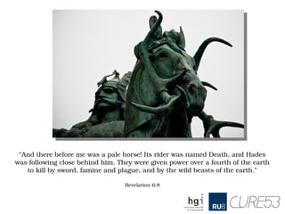 “And there before me was a pale horse! Its rider was named Death, and Hades 
was following close behind him. They were given power over a fourth of the earth 
to kill by sword, famine and plague, and by the wild beasts of the earth.”
   
Revelation 6:8
 