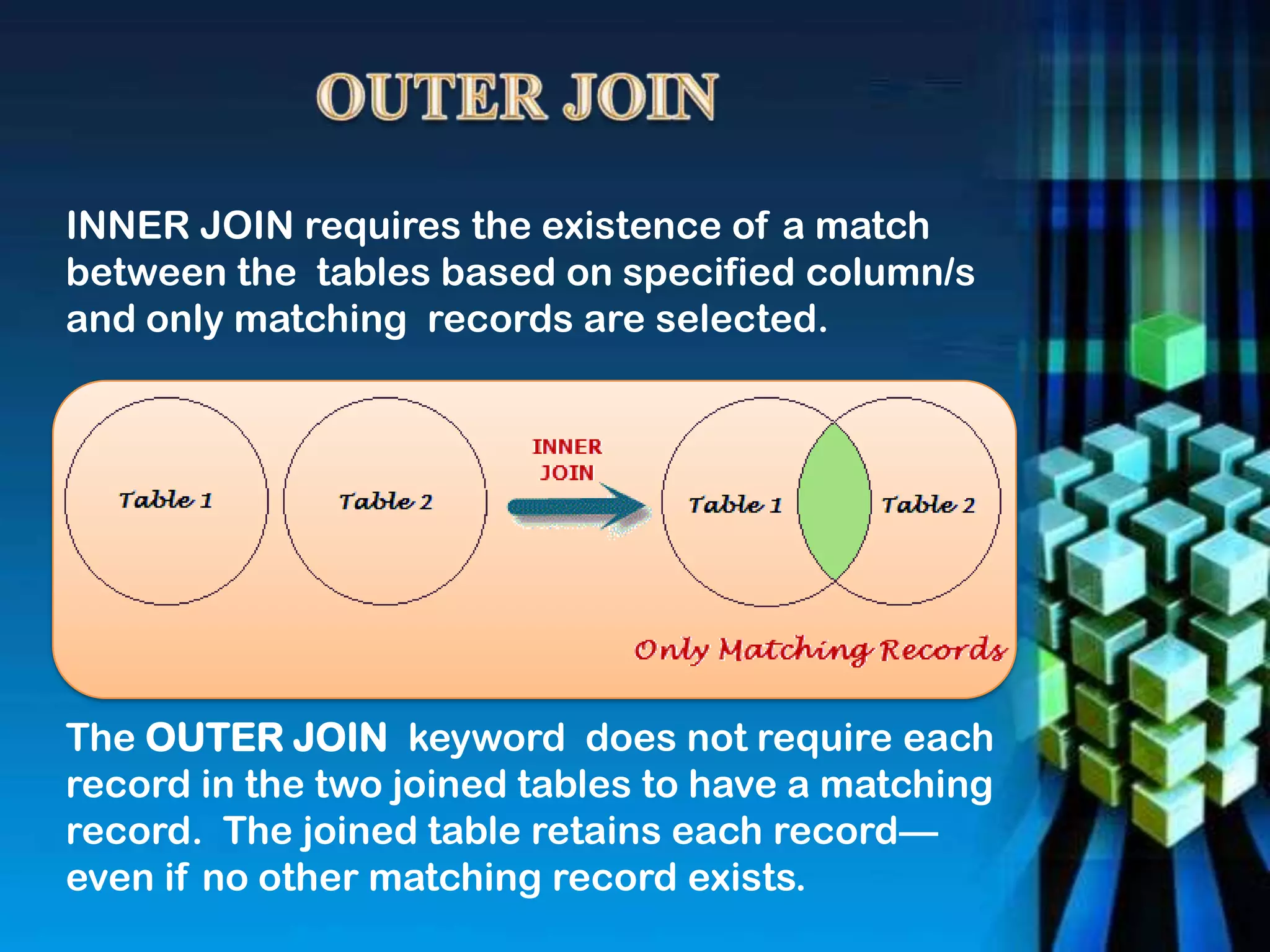 INNER JOIN requires the existence of a match
between the tables based on specified column/s
and only matching records are selected.
The OUTER JOIN keyword does not require each
record in the two joined tables to have a matching
record. The joined table retains each record—
even if no other matching record exists.
 