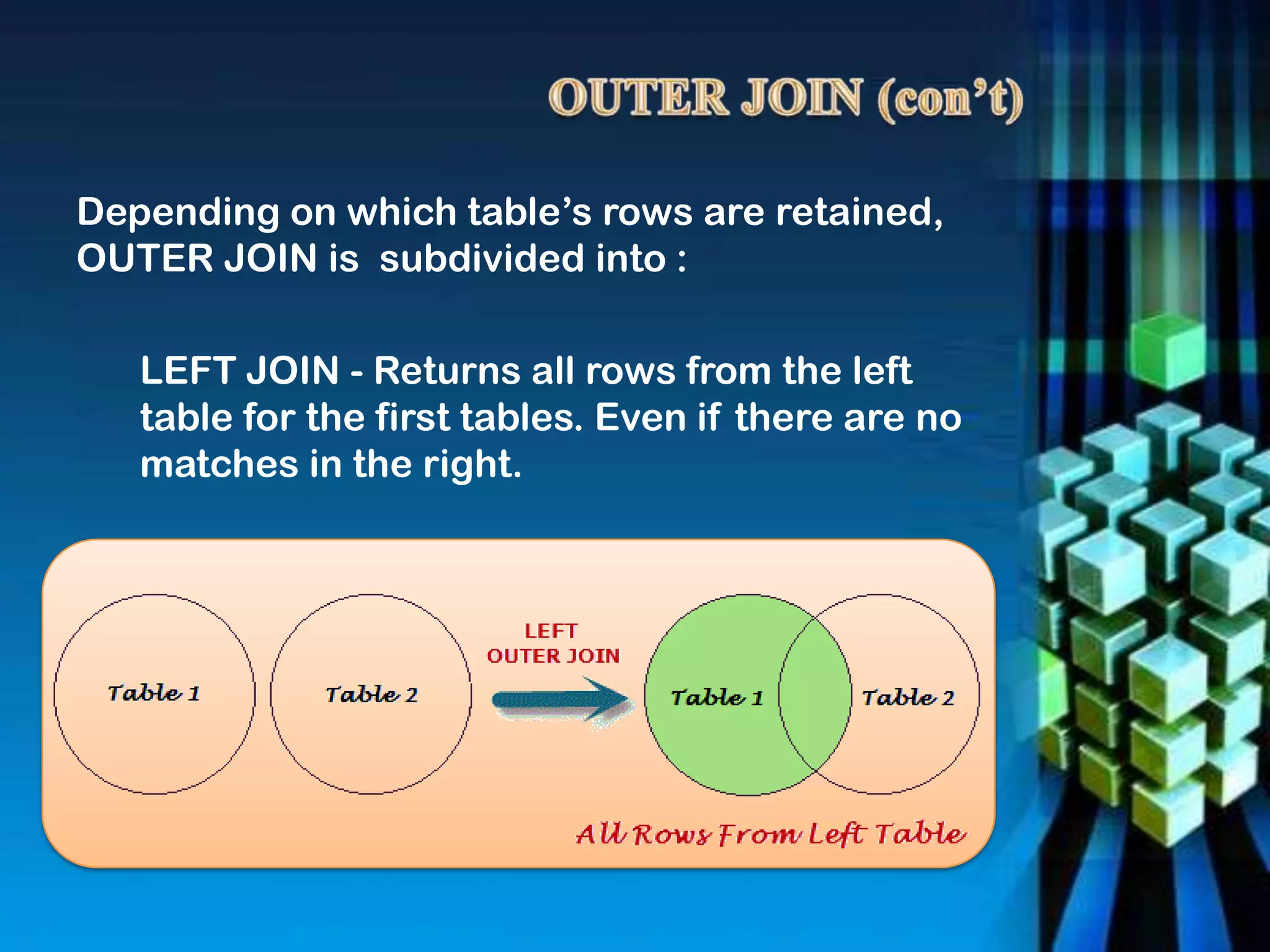 LEFT JOIN - Returns all rows from the left
table for the first tables. Even if there are no
matches in the right.
Depending on which table’s rows are retained,
OUTER JOIN is subdivided into :
 