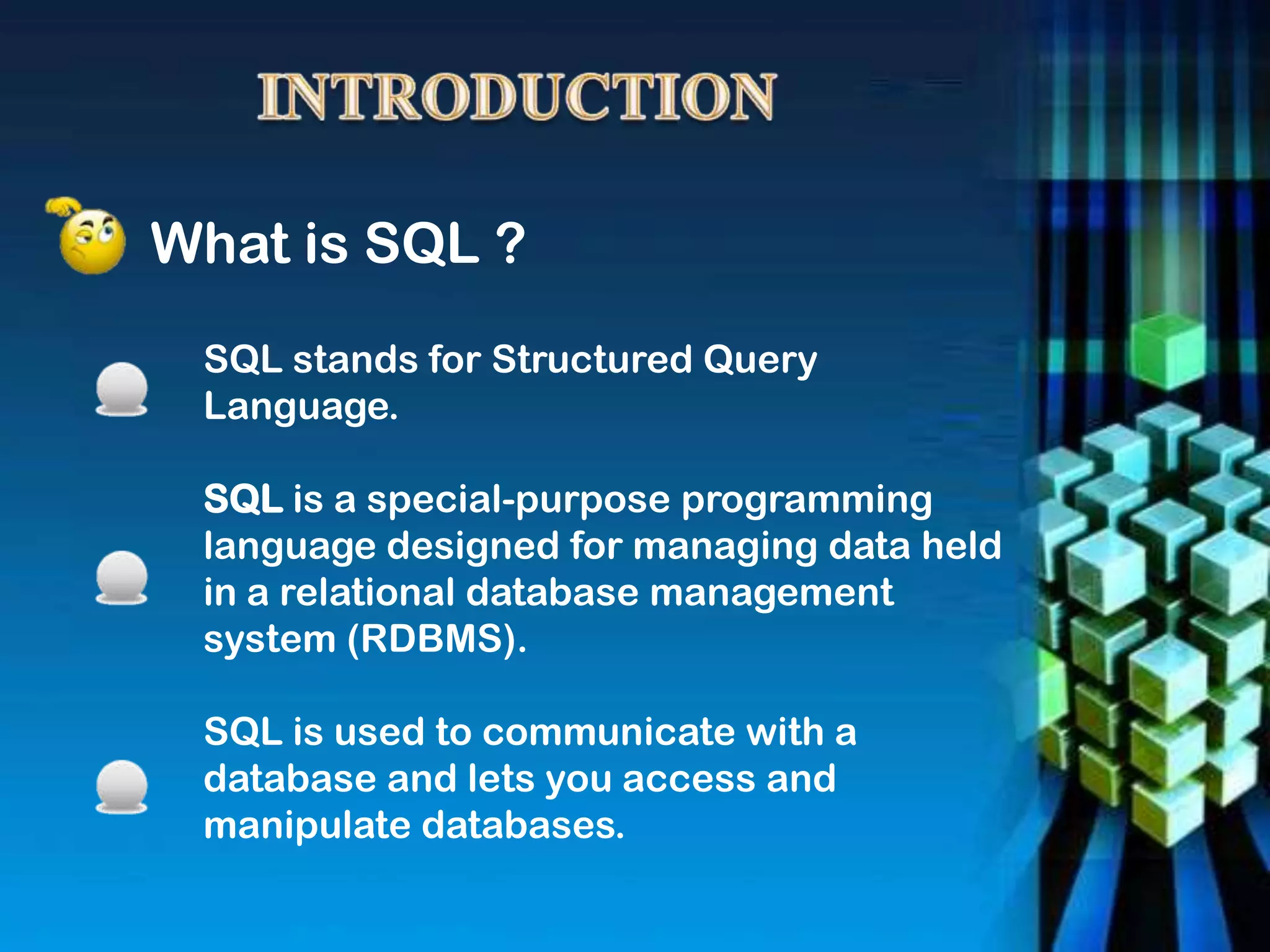 What is SQL ?
SQL stands for Structured Query
Language.
SQL is a special-purpose programming
language designed for managing data held
in a relational database management
system (RDBMS).
SQL is used to communicate with a
database and lets you access and
manipulate databases.
 