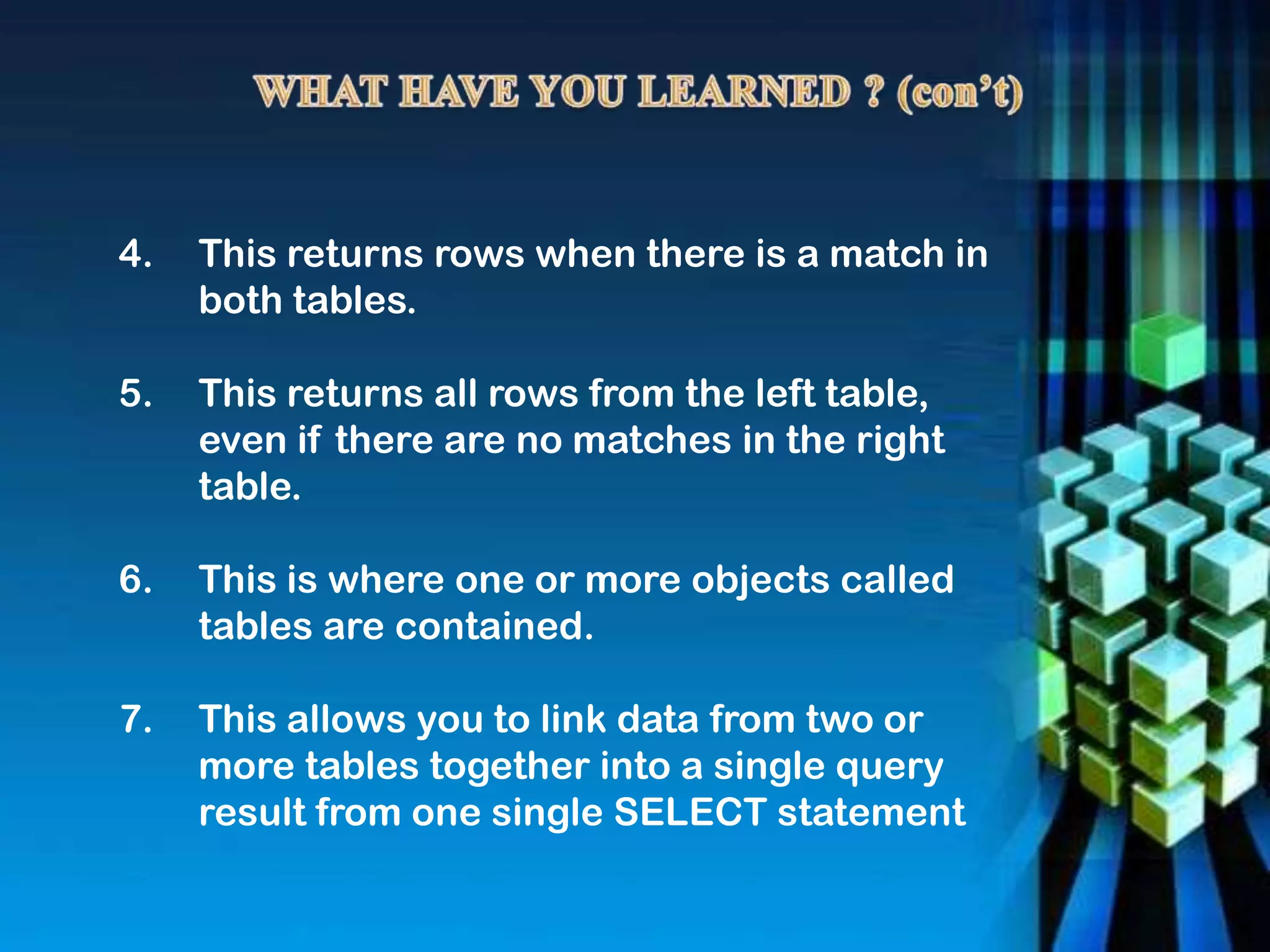 4. This returns rows when there is a match in
both tables.
5. This returns all rows from the left table,
even if there are no matches in the right
table.
6. This is where one or more objects called
tables are contained.
7. This allows you to link data from two or
more tables together into a single query
result from one single SELECT statement
 