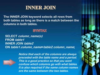 The INNER JOIN keyword selects all rows from
both tables as long as there is a match between the
columns in both tables.
SELECT column_name(s)
FROM table1
INNER JOIN table2
ON table1.column_name=table2.column_name;
Notice that each of the columns are always
preceded with the table name and a period.
This is a good practice so that you wont
confuse which columns go with what tables.
It is also required if the name column names
are the same between the two tables.
 