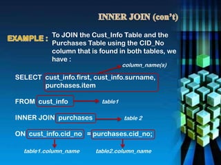 SELECT cust_info.first, cust_info.surname,
purchases.item
FROM cust_info
INNER JOIN purchases
ON cust_info.cid_no = purchases.cid_no;
To JOIN the Cust_Info Table and the
Purchases Table using the CID_No
column that is found in both tables, we
have :
column_name(s)
table1
table 2
table1.column_name table2.column_name
 