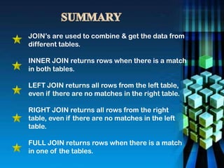 JOIN’s are used to combine & get the data from
different tables.
INNER JOIN returns rows when there is a match
in both tables.
LEFT JOIN returns all rows from the left table,
even if there are no matches in the right table.
RIGHT JOIN returns all rows from the right
table, even if there are no matches in the left
table.
FULL JOIN returns rows when there is a match
in one of the tables.
 