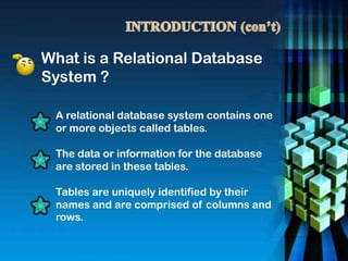 What is a Relational Database
System ?
A relational database system contains one
or more objects called tables.
The data or information for the database
are stored in these tables.
Tables are uniquely identified by their
names and are comprised of columns and
rows.
 