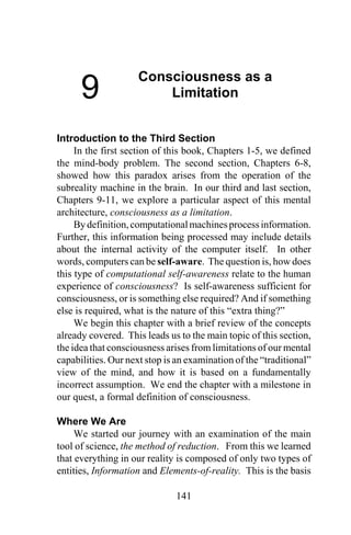 141
9
Consciousness as a
Limitation
Introduction to the Third Section
In the first section of this book, Chapters 1-5, we defined
the mind-body problem. The second section, Chapters 6-8,
showed how this paradox arises from the operation of the
subreality machine in the brain. In our third and last section,
Chapters 9-11, we explore a particular aspect of this mental
architecture, consciousness as a limitation.
By definition,computationalmachinesprocessinformation.
Further, this information being processed may include details
about the internal activity of the computer itself. In other
words, computers can be self-aware. The question is, how does
this type of computational self-awareness relate to the human
experience of consciousness? Is self-awareness sufficient for
consciousness, or is something else required? And if something
else is required, what is the nature of this “extra thing?”
We begin this chapter with a brief review of the concepts
already covered. This leads us to the main topic of this section,
the idea that consciousness arises from limitations of our mental
capabilities. Our next stop is an examination of the “traditional”
view of the mind, and how it is based on a fundamentally
incorrect assumption. We end the chapter with a milestone in
our quest, a formal definition of consciousness.
Where We Are
We started our journey with an examination of the main
tool of science, the method of reduction. From this we learned
that everything in our reality is composed of only two types of
entities, Information and Elements-of-reality. This is the basis
 