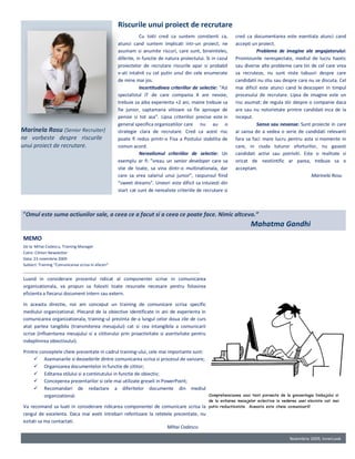 Riscurile unui proiect de recrutare
                                                               Cu totii cred ca suntem constienti ca,         cred ca documentarea este esentiala atunci cand
                                                    atunci cand suntem implicati intr-un proiect, ne          accepti un proiect.
                                                    asumam si anumite riscuri, care sunt, bineinteles,                  Probleme de imagine ale angajatorului:
                                                    diferite, in functie de natura proiectului. Si in cazul   Promisiunile nerespectate, mediul de lucru haotic
                                                    proiectelor de recrutare riscurile apar si probabil       sau diverse alte probleme care tin de cel care vrea
                                                    v-ati intalnit cu cel putin unul din cele enumerate       sa recruteze, nu sunt niste tabuuri despre care
                                                    de mine mai jos.                                          candidatii nu stiu sau despre care nu se discuta. Cel
                                                               Incertitudinea criteriilor de selectie: “Azi   mai dificil este atunci cand le descoperi in timpul
                                                    specialistul IT de care compania X are nevoie,            procesului de recrutare. Lipsa de imagine este un
                                                    trebuie sa aiba experienta +2 ani, maine trebuie sa       risc asumat: de regula stii despre o companie daca
                                                    fie junior, saptamana viitoare sa fie aproape de          are sau nu notorietate printre candidati inca de la
                                                    pensie si tot asa”. Lipsa criteriilor precise este in     inceput.
                                                    general specifica organizatiilor care nu au o                       Sansa sau nesansa: Sunt proiecte in care
Marinela Rosu (Senior Recruiter)                    strategie clara de recrutare. Cred ca acest risc          ai sansa de a vedea o serie de candidati relevanti
ne vorbeste despre riscurile                        poate fi redus printr-o Fisa a Postului stabilita de      fara sa faci mare lucru pentru asta si momente in
unui proiect de recrutare.                          comun acord.                                              care, in ciuda tuturor eforturilor, nu gasesti
                                                               Nerealismul criteriilor de selectie: Un        candidati activi sau potriviti. Este o realitate si
                                                    exemplu ar fi: ”vreau un senior developer care sa         oricat de nestiintific ar parea, trebuie sa o
                                                    stie de toate, sa vina dintr-o multinationala, dar        acceptam.
                                                    care sa vrea salariul unui junior”, raspunsul fiind                                           Marinela Rosu
                                                    “sweet dreams”. Uneori este dificil sa intuiesti din
                                                    start cat sunt de nerealiste criteriile de recrutare si



“Omul este suma actiunilor sale, a ceea ce a facut si a ceea ce poate face. Nimic altceva.”
                                                                                                                     Mahatma Gandhi
MEMO
De la: Mihai Codescu, Training Manager
Catre: Cititori Newsletter
Data: 23 noiembrie 2009
Subiect: Training “Comunicarea scrisa in afaceri”


Luand in considerare procentul ridicat al componentei scrise in comunicarea
organizationala, va propun sa folositi toate resursele necesare pentru folosirea
eficienta a fiecarui document intern sau extern.

In aceasta directie, noi am conceput un training de comunicare scrisa specific
mediului organizational. Plecand de la obiective identificate in ani de experienta in
comunicarea organizationala, training-ul prezinta de-a lungul celor doua zile de curs
atat partea tangibila (transmiterea mesajului) cat si cea intangibila a comunicarii
scrise (influentarea mesajului si a cititorului prin proactivitate si asertivitate pentru
indeplinirea obiectivului).

Printre conceptele cheie prezentate in cadrul training-ului, cele mai importante sunt:
      Asemanarile si deosebirile dintre comunicarea scrisa si procesul de vanzare;
      Organizarea documentelor in functie de cititor;
      Editarea stilului si a continutului in functie de obiectiv;
      Conceperea prezentarilor si cele mai utilizate greseli in PowerPoint;
      Recomandari de redactare a diferitelor documente din mediul
          organizational.

Va recomand sa luati in considerare ridicarea componentei de comunicare scrisa la
rangul de excelenta. Daca mai aveti intrebari referitoare la retetele prezentate, nu
ezitati sa ma contactati.
                                                                   Mihai Codescu

                                                                                                                                       Noiembrie 2009, InnerLook
 