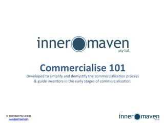 Commercialise	
  101	
  
                                                                                                                                        	
  
                                                    Developed	
  to	
  simplify	
  and	
  demys1fy	
  the	
  commercialisa1on	
  process	
  	
  
                                                       &	
  guide	
  inventors	
  in	
  the	
  early	
  stages	
  of	
  commercialisa1on.




©	
  Inner	
  Maven	
  P	
  ty	
  	
  	
  L	
  td	
  	
  2011	
  
    www.innermaven.com	
  	
  
 