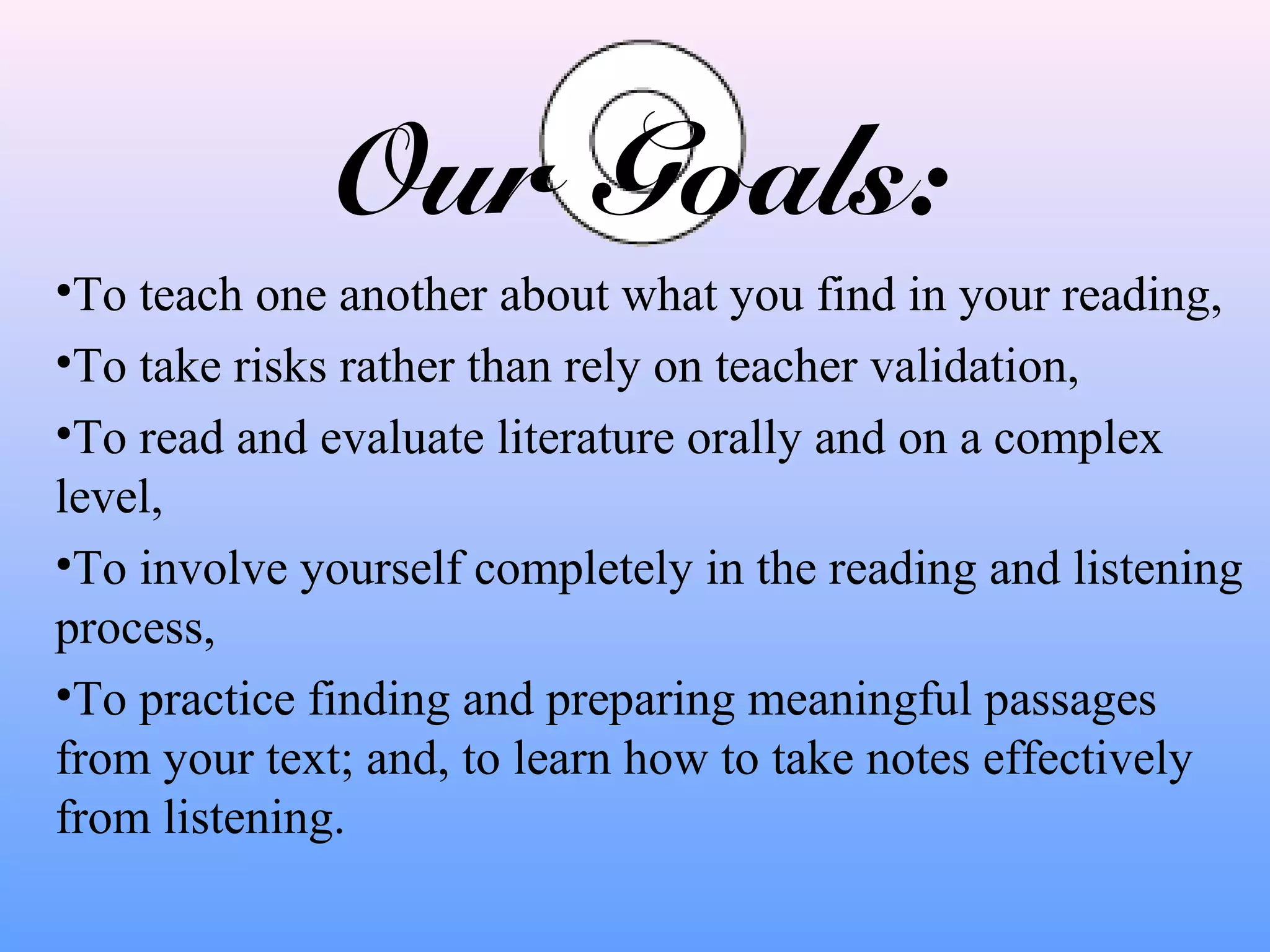 Our Goals:
•To teach one another about what you find in your reading,
•To take risks rather than rely on teacher validation,
•To read and evaluate literature orally and on a complex
level,
•To involve yourself completely in the reading and listening
process,
•To practice finding and preparing meaningful passages
from your text; and, to learn how to take notes effectively
from listening.

 