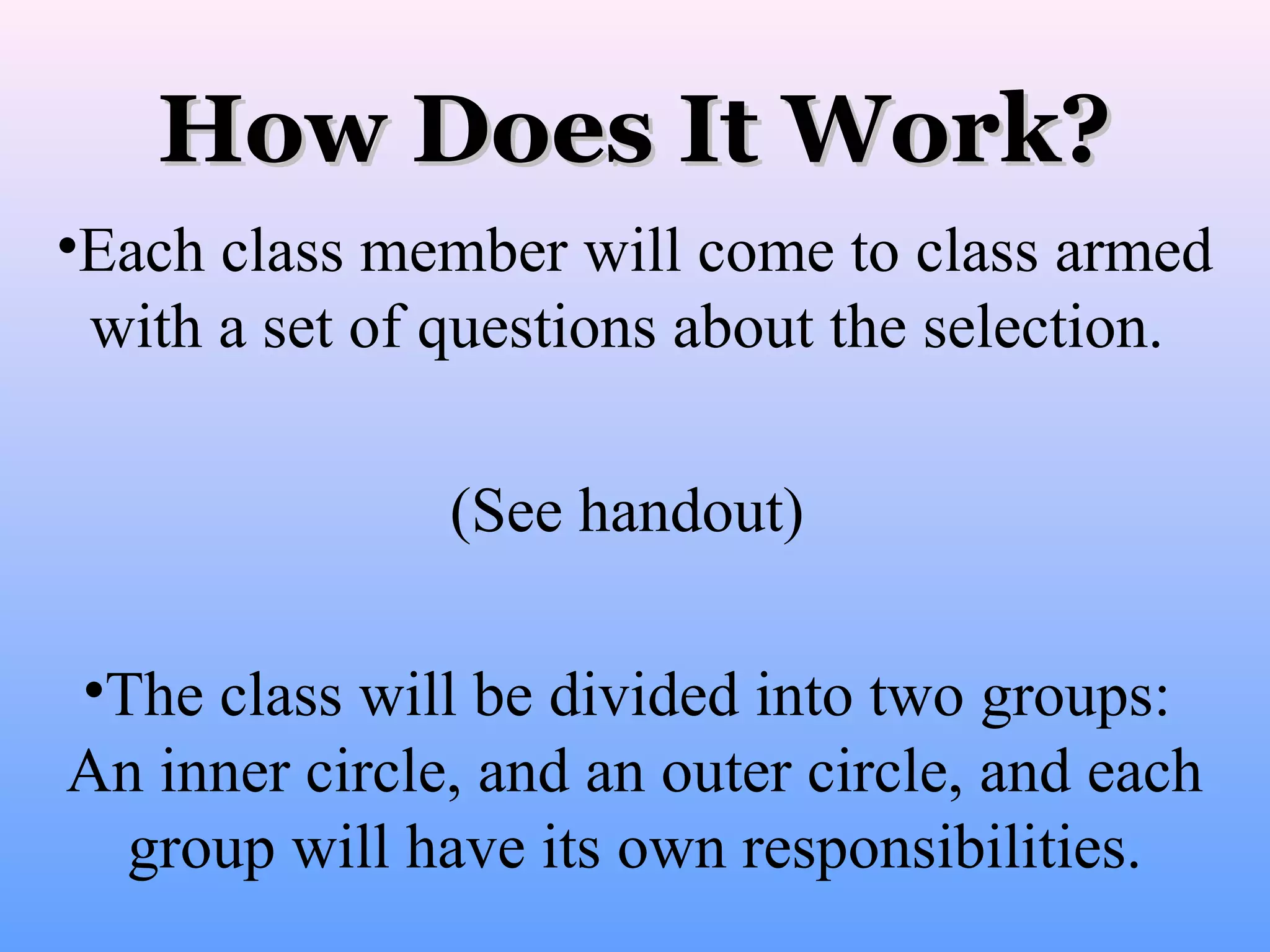 How Does It Work?
•Each class member will come to class armed
with a set of questions about the selection.
(See handout)
•The class will be divided into two groups:
An inner circle, and an outer circle, and each
group will have its own responsibilities.

 