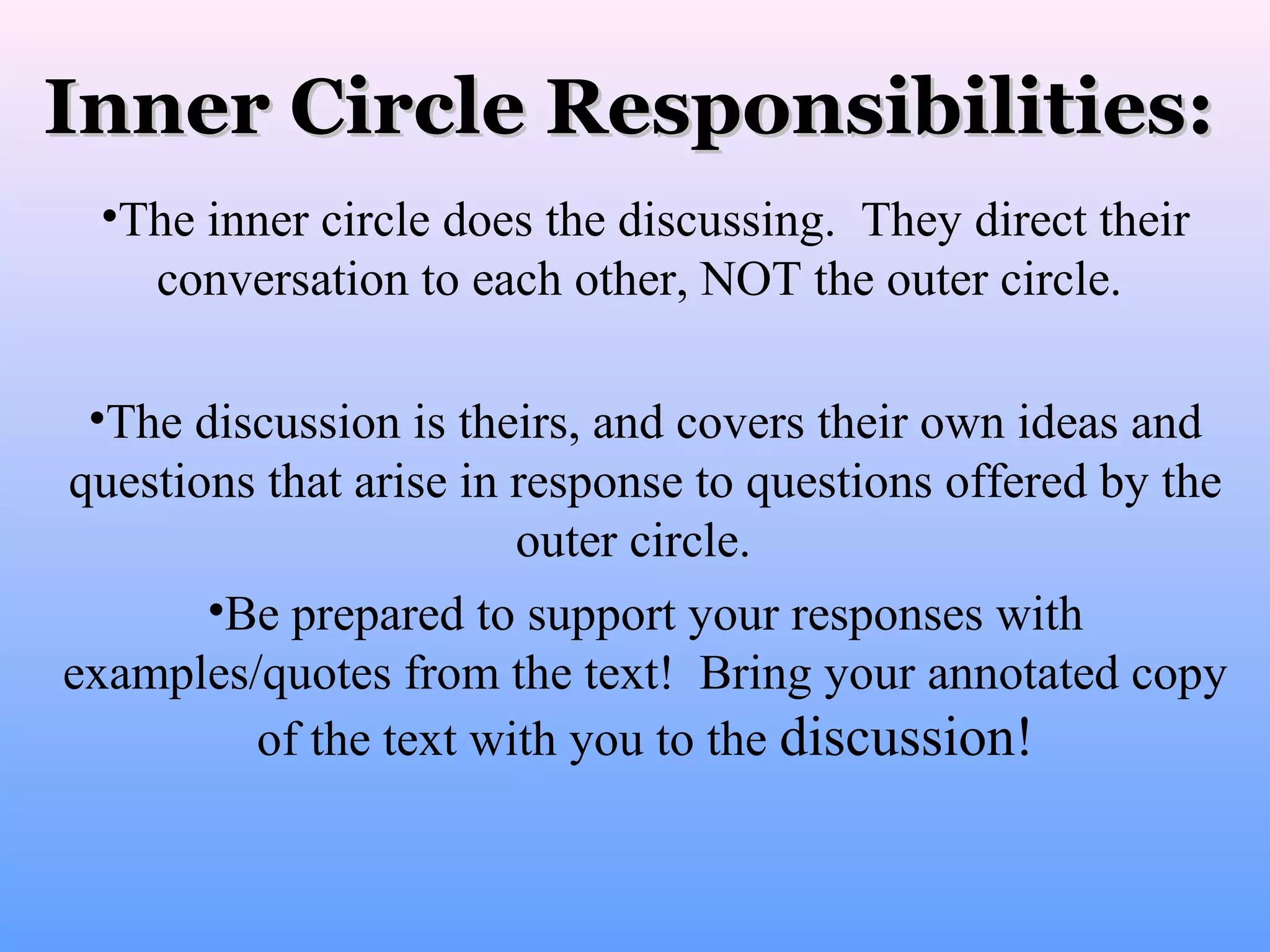Inner Circle Responsibilities:
•The inner circle does the discussing. They direct their
conversation to each other, NOT the outer circle.
•The discussion is theirs, and covers their own ideas and
questions that arise in response to questions offered by the
outer circle.
•Be prepared to support your responses with
examples/quotes from the text! Bring your annotated copy
of the text with you to the discussion!

 