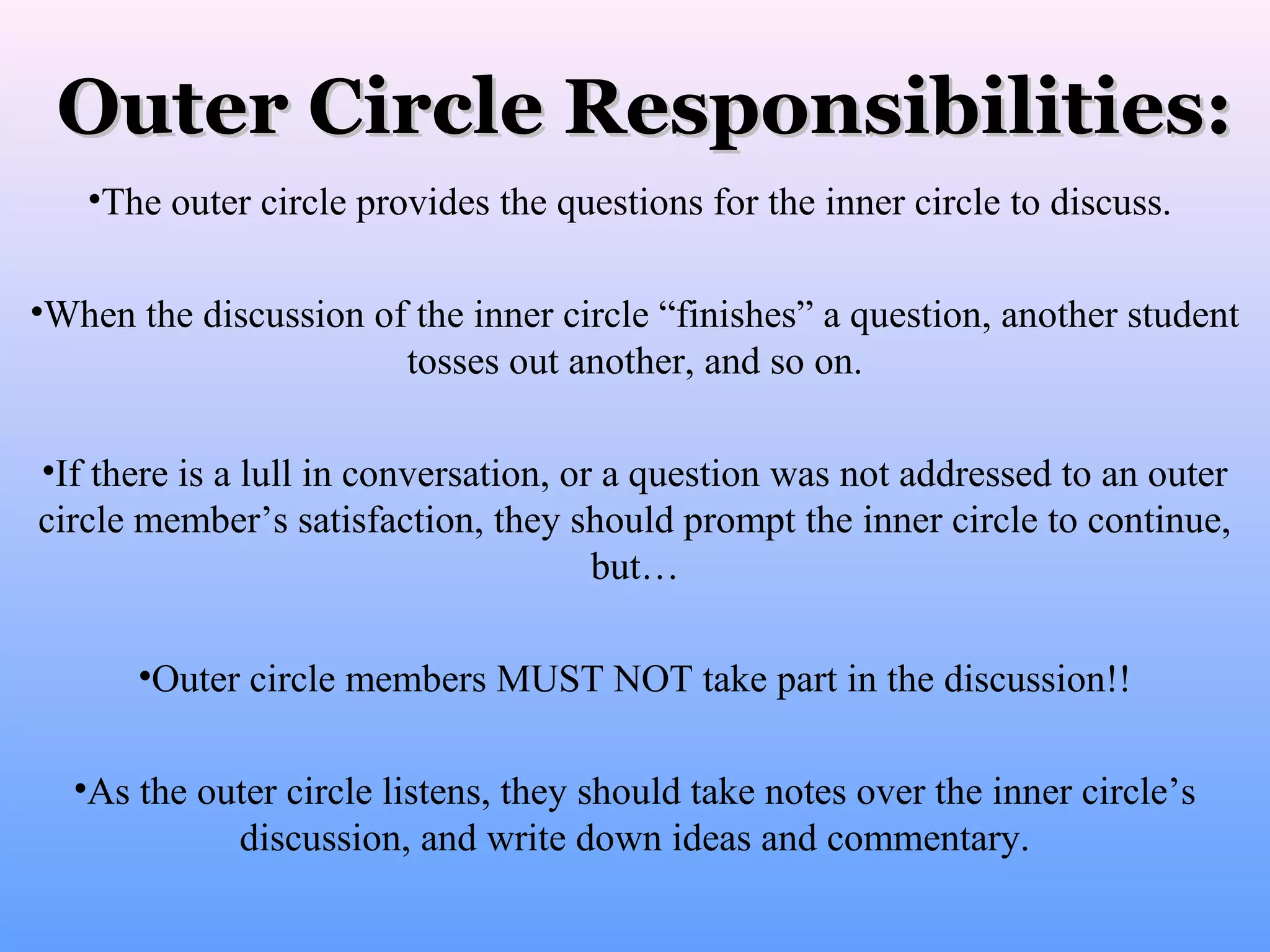 Outer Circle Responsibilities:
•The outer circle provides the questions for the inner circle to discuss.
•When the discussion of the inner circle “finishes” a question, another student
tosses out another, and so on.
•If there is a lull in conversation, or a question was not addressed to an outer
circle member’s satisfaction, they should prompt the inner circle to continue,
but…
•Outer circle members MUST NOT take part in the discussion!!
•As the outer circle listens, they should take notes over the inner circle’s
discussion, and write down ideas and commentary.

 