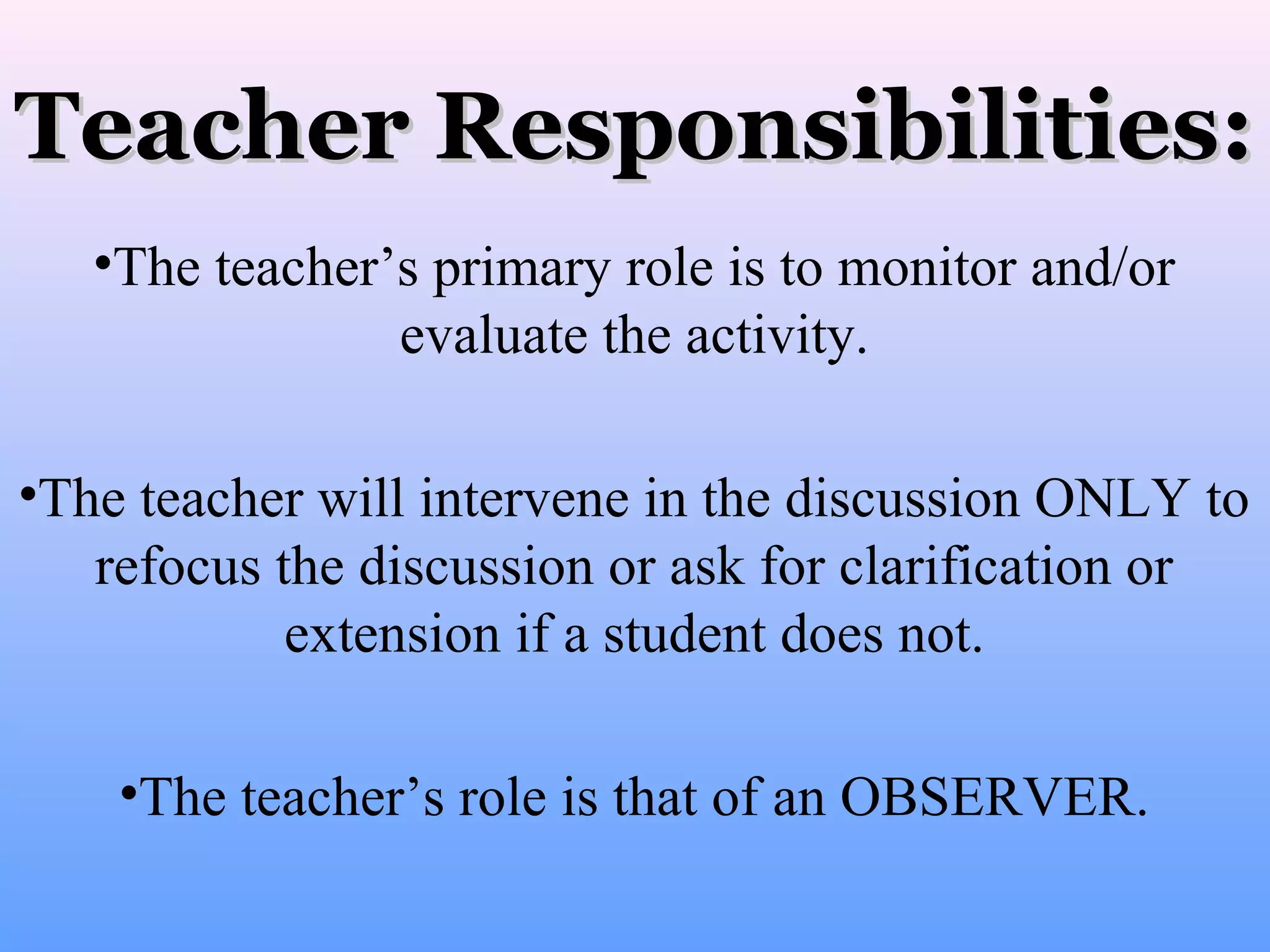 Teacher Responsibilities:
•The teacher’s primary role is to monitor and/or
evaluate the activity.
•The teacher will intervene in the discussion ONLY to
refocus the discussion or ask for clarification or
extension if a student does not.
•The teacher’s role is that of an OBSERVER.

 