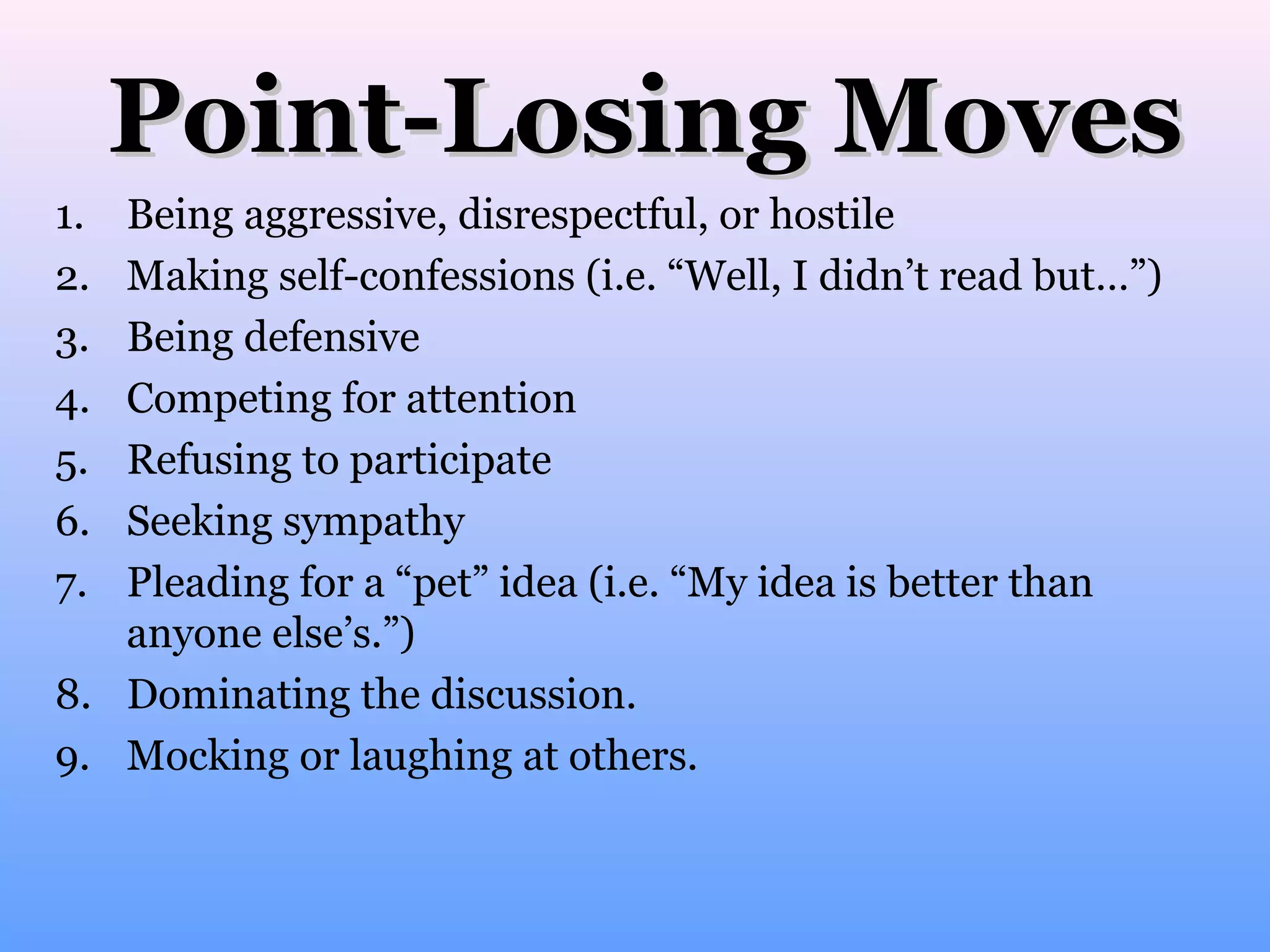 Point-Losing Moves
1.
2.
3.
4.
5.
6.
7.

Being aggressive, disrespectful, or hostile
Making self-confessions (i.e. “Well, I didn’t read but…”)
Being defensive
Competing for attention
Refusing to participate
Seeking sympathy
Pleading for a “pet” idea (i.e. “My idea is better than
anyone else’s.”)
8. Dominating the discussion.
9. Mocking or laughing at others.

 