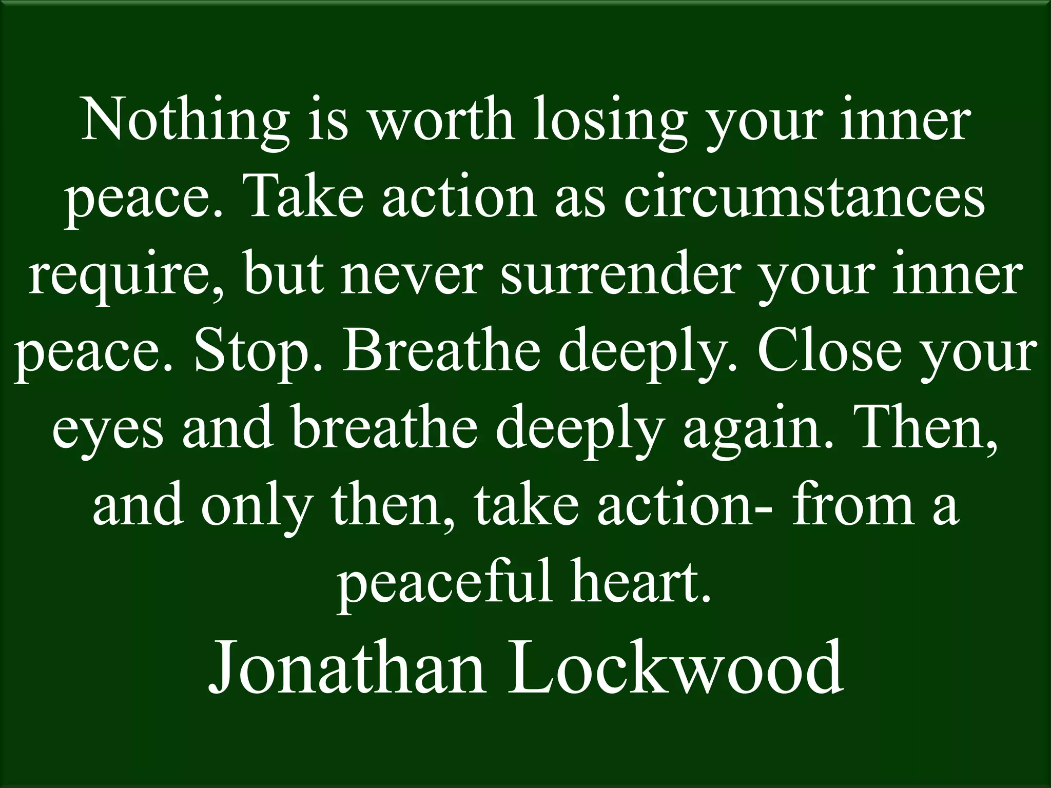 Nothing is worth losing your inner
  peace. Take action as circumstances
require, but never surrender your inner
peace. Stop. Breathe deeply. Close your
 eyes and breathe deeply again. Then,
   and only then, take action- from a
             peaceful heart.
       Jonathan Lockwood
 