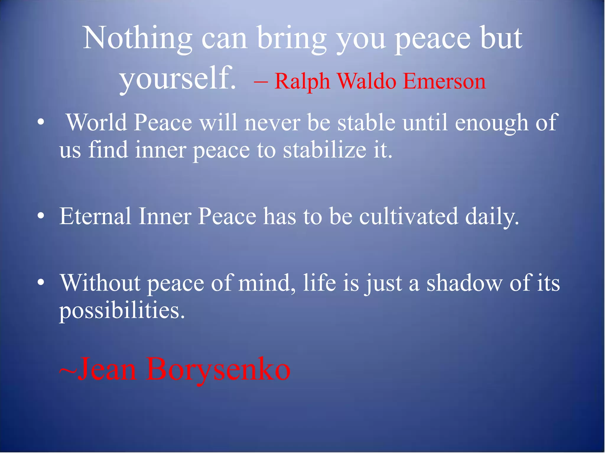 Nothing can bring you peace but
      yourself. – Ralph Waldo Emerson
• World Peace will never be stable until enough of
  us find inner peace to stabilize it.

• Eternal Inner Peace has to be cultivated daily.

• Without peace of mind, life is just a shadow of its
  possibilities.

  ~Jean Borysenko
 