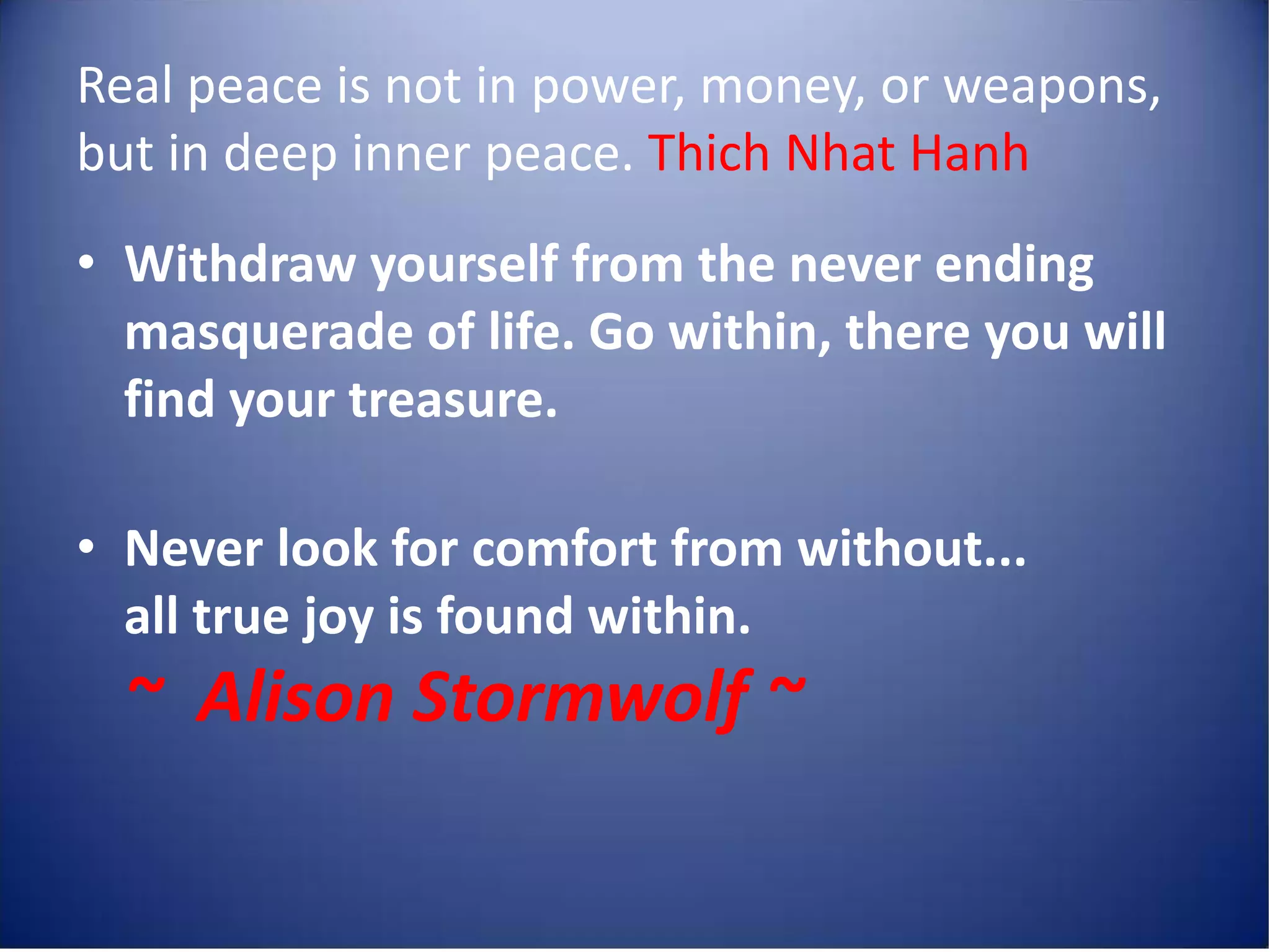 Real peace is not in power, money, or weapons,
but in deep inner peace. Thich Nhat Hanh
• Withdraw yourself from the never ending
  masquerade of life. Go within, there you will
  find your treasure.

• Never look for comfort from without...
  all true joy is found within.
  ~ Alison Stormwolf ~
 