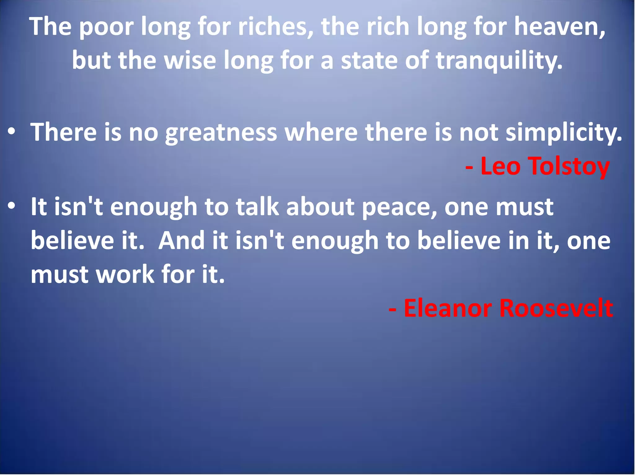 The poor long for riches, the rich long for heaven,
     but the wise long for a state of tranquility.

• There is no greatness where there is not simplicity.
                                         - Leo Tolstoy
• It isn't enough to talk about peace, one must
  believe it. And it isn't enough to believe in it, one
  must work for it.
                                  - Eleanor Roosevelt
 