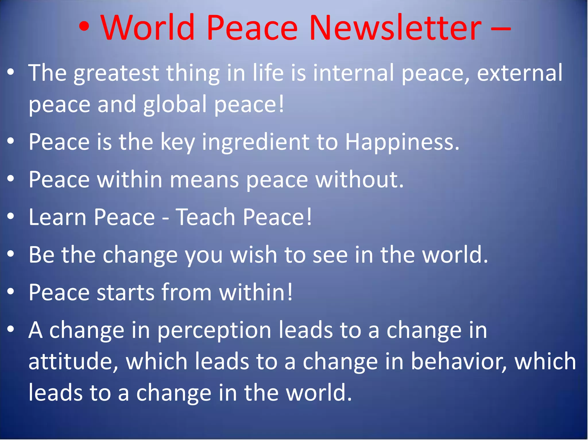 • World Peace Newsletter –
• The greatest thing in life is internal peace, external
  peace and global peace!
• Peace is the key ingredient to Happiness.
• Peace within means peace without.
• Learn Peace - Teach Peace!
• Be the change you wish to see in the world.
• Peace starts from within!
• A change in perception leads to a change in
  attitude, which leads to a change in behavior, which
  leads to a change in the world.
 