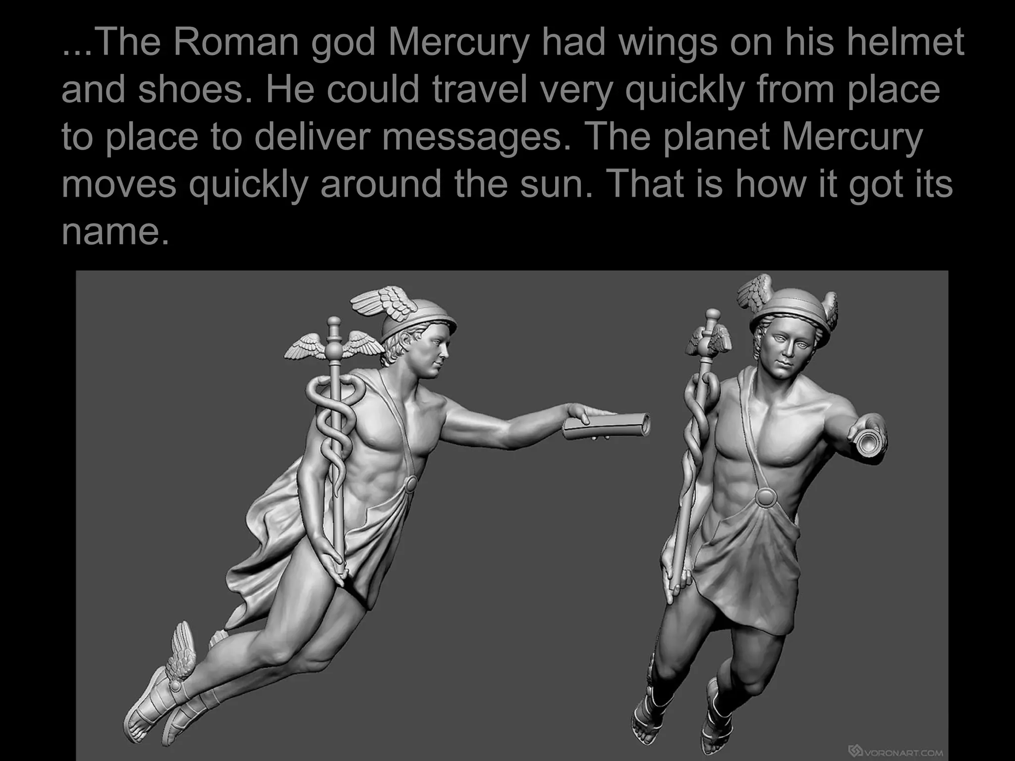 ...The Roman god Mercury had wings on his helmet
and shoes. He could travel very quickly from place
to place to deliver messages. The planet Mercury
moves quickly around the sun. That is how it got its
name.
 