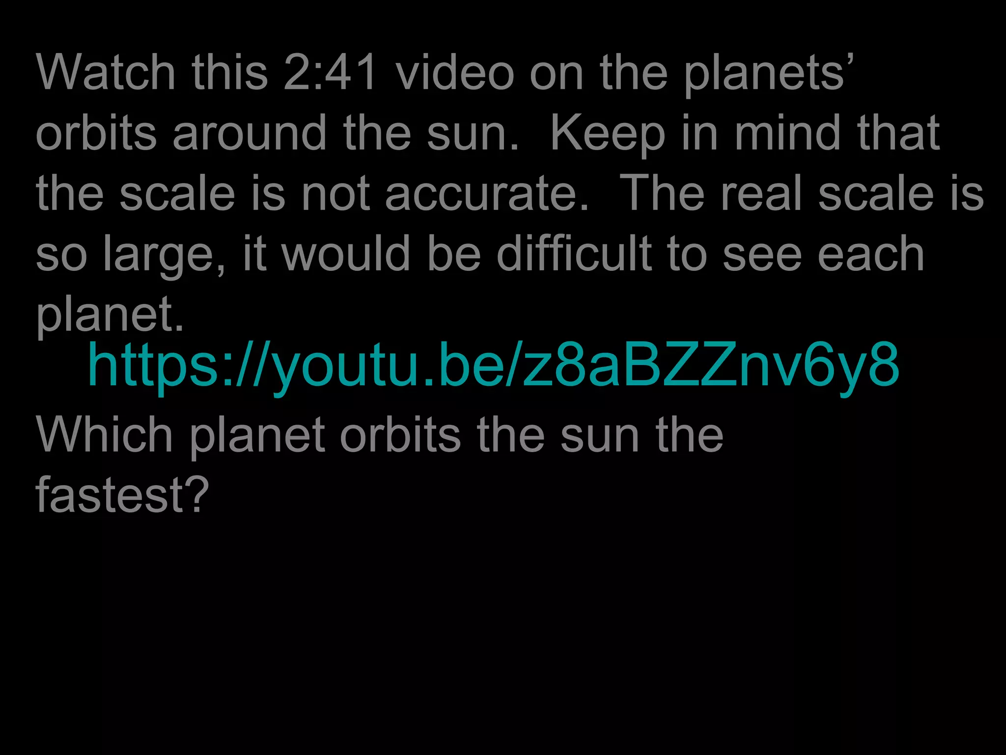 https://youtu.be/z8aBZZnv6y8
Watch this 2:41 video on the planets’
orbits around the sun. Keep in mind that
the scale is not accurate. The real scale is
so large, it would be difficult to see each
planet.
Which planet orbits the sun the
fastest?
 