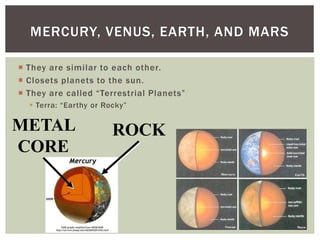  They are similar to each other.
 Closets planets to the sun.
 They are called “Terrestrial Planets”
 Terra: “Earthy or Rocky”
MERCURY, VENUS, EARTH, AND MARS
ROCKMETAL
CORE
 