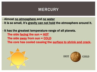 - Almost no atmosphere and no water
- It is so small, it’s gravity can not hold the atmosphere around it.
- It has the greatest temperature range of all planets.
The side facing the sun = HOT
The side away from sun = COLD
The core has cooled causing the surface to shrink and crack.
HOT COLD
MERCURY
 