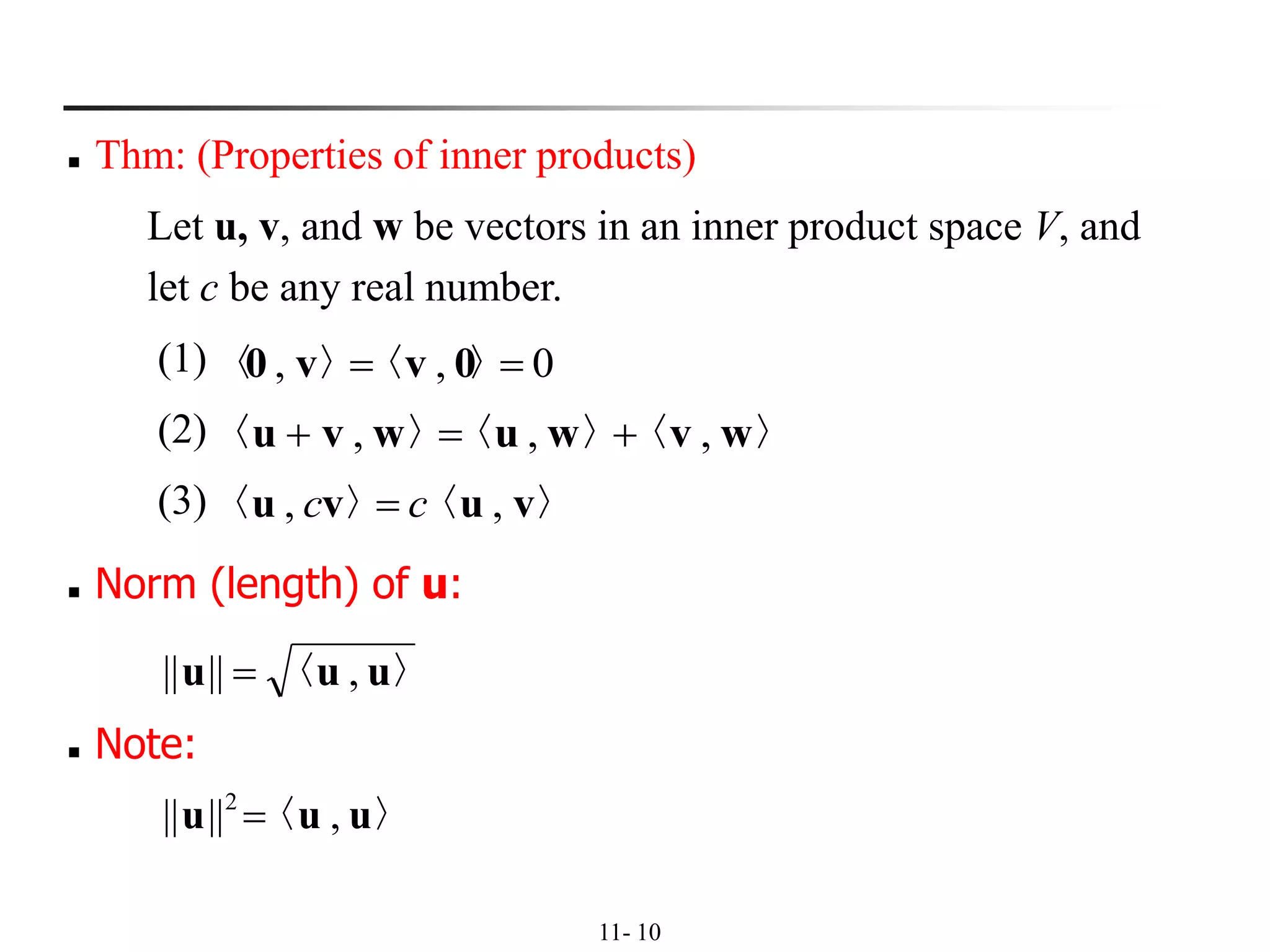 11- 10
◼ Thm: (Properties of inner products)
Let u, v, and w be vectors in an inner product space V, and
let c be any real number.
(1)
(2)
(3)
0,, == 〉〈〉〈 0vv0
〉〈〉〈〉〈 wvwuwvu ,,, +=+
〉〈〉〈 vuvu ,, cc =
◼ Norm (length) of u:
〉〈 uuu ,|||| =
〉〈 uuu ,|||| 2
=
◼ Note:
 