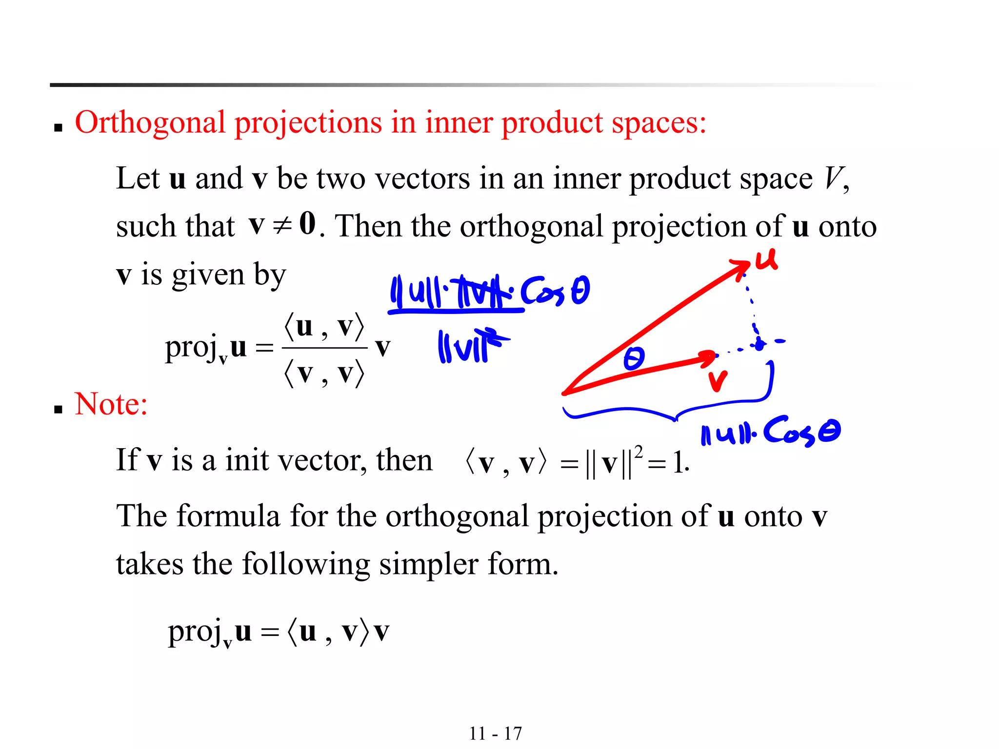 11 - 17
◼ Orthogonal projections in inner product spaces:
Let u and v be two vectors in an inner product space V,
such that . Then the orthogonal projection of u onto
v is given by
0v 
v
vv
vu
uv


=
,
,
proj
◼ Note:
If v is a init vector, then .
The formula for the orthogonal projection of u onto v
takes the following simpler form.
1||||, 2
== vvv 〉〈
vvuuv = ,proj
 