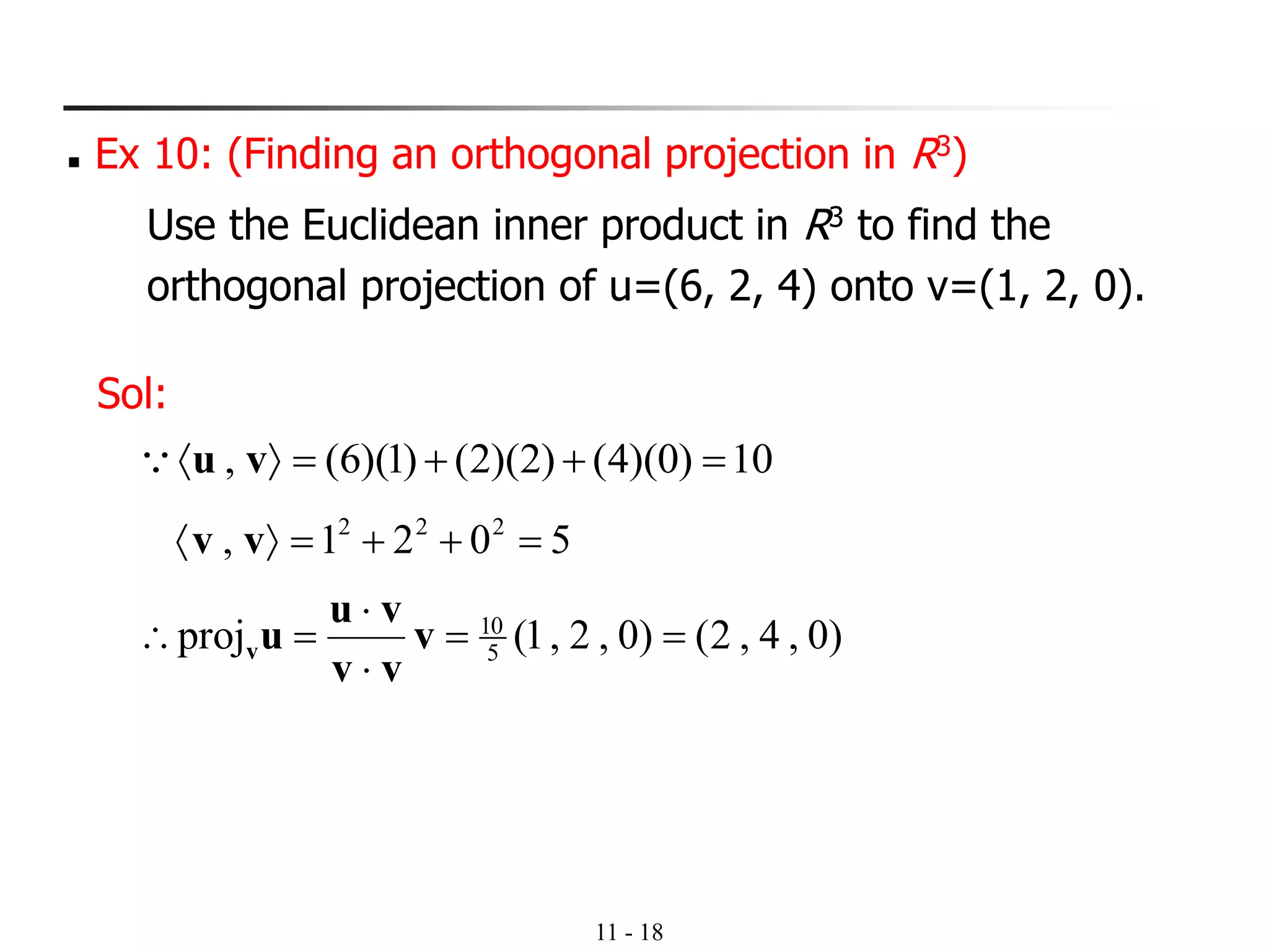 11 - 18
◼ Ex 10: (Finding an orthogonal projection in R3)
Use the Euclidean inner product in R3 to find the
orthogonal projection of u=(6, 2, 4) onto v=(1, 2, 0).
Sol:
10)0)(4()2)(2()1)(6(, =++= vu
5021, 222
=++= vv
)0,4,2()0,2,1(proj 5
10
==


= v
vv
vu
uv
 