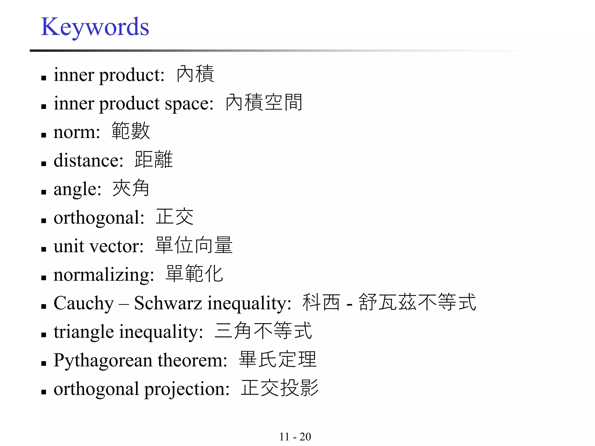 11 - 20
Keywords
◼ inner product: 內積
◼ inner product space: 內積空間
◼ norm: 範數
◼ distance: 距離
◼ angle: 夾角
◼ orthogonal: 正交
◼ unit vector: 單位向量
◼ normalizing: 單範化
◼ Cauchy – Schwarz inequality: 科西 - 舒瓦茲不等式
◼ triangle inequality: 三角不等式
◼ Pythagorean theorem: 畢氏定理
◼ orthogonal projection: 正交投影
 