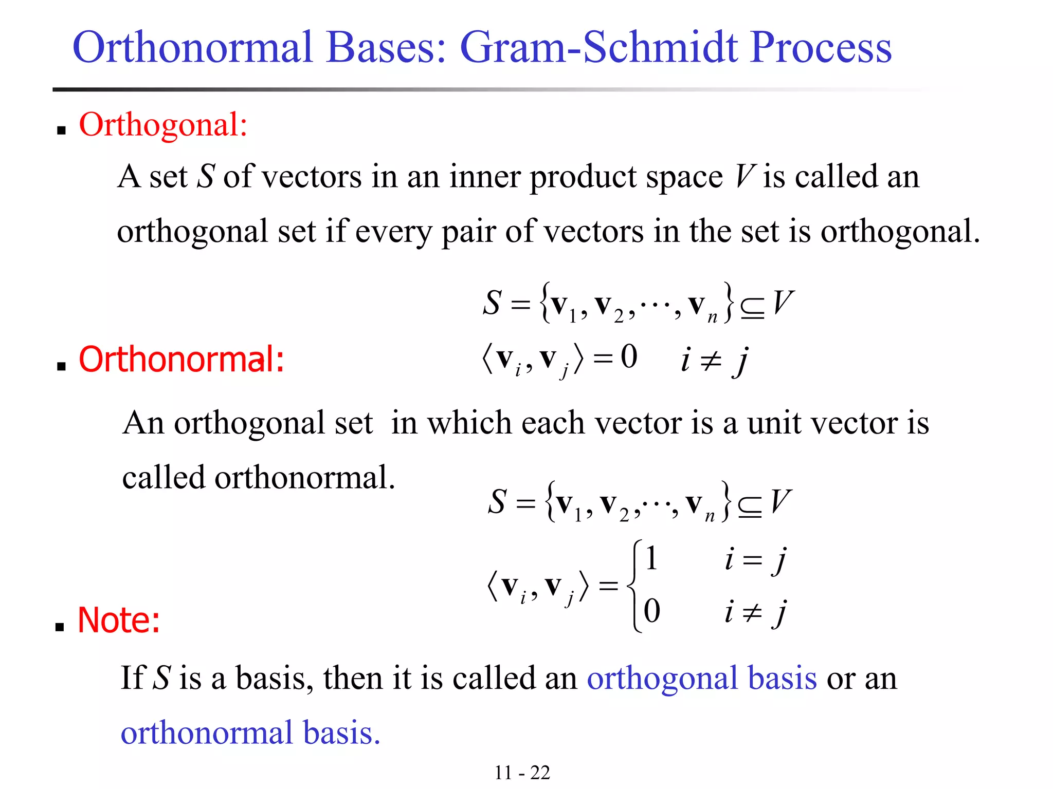 11 - 22
Orthonormal Bases: Gram-Schmidt Process
◼ Orthogonal:
A set S of vectors in an inner product space V is called an
orthogonal set if every pair of vectors in the set is orthogonal.
◼ Orthonormal:
An orthogonal set in which each vector is a unit vector is
called orthonormal.
 




=
=
=
ji
ji
VS
ji
n
0
1
,
,,, 21
vv
vvv
 
0,
,,, 21
=
=
ji
n VS
vv
vvv 
ji 
◼ Note:
If S is a basis, then it is called an orthogonal basis or an
orthonormal basis.
 