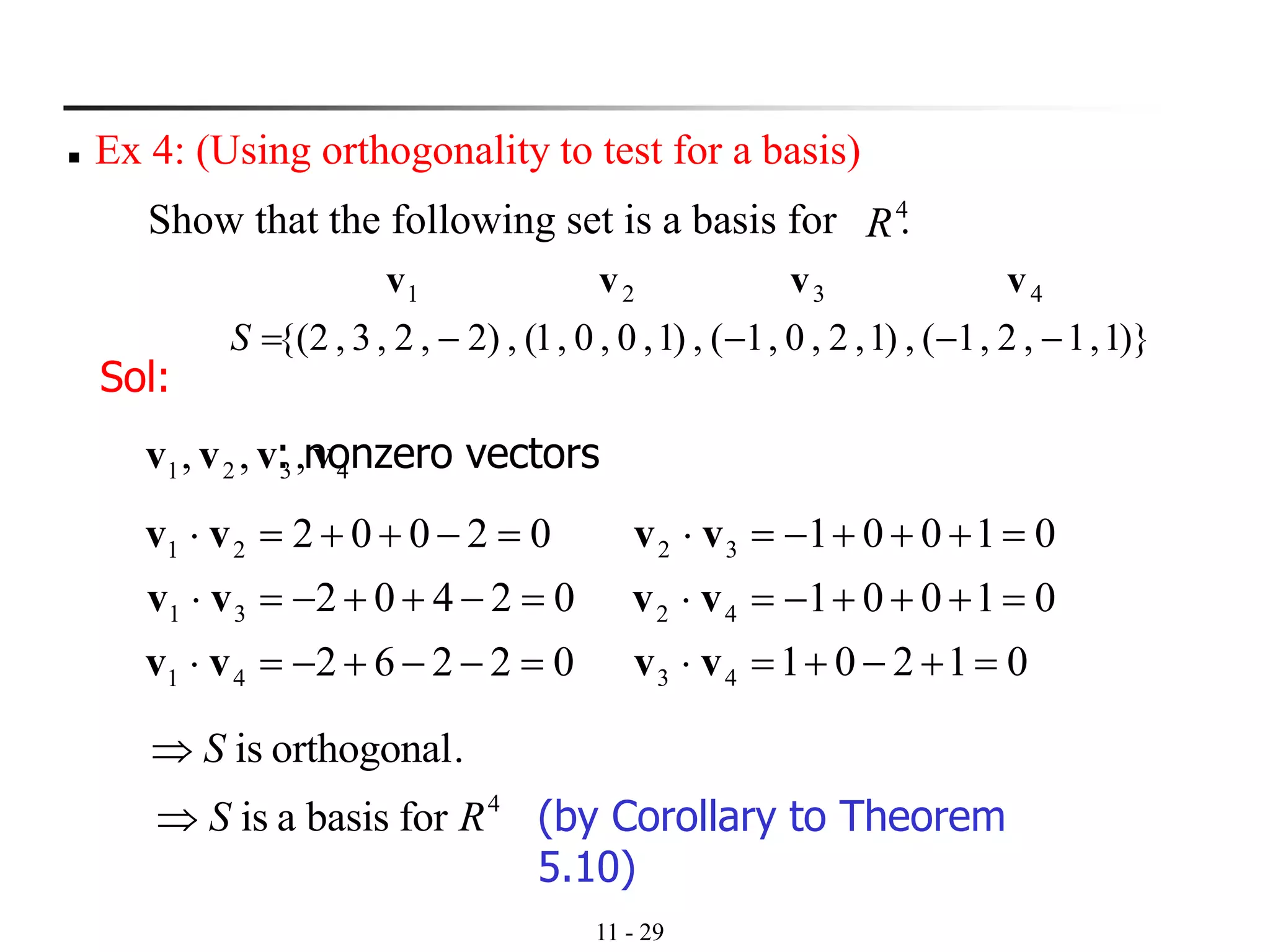 11 - 29
◼ Ex 4: (Using orthogonality to test for a basis)
Show that the following set is a basis for .4
R
)}1,1,2,1(,)1,2,0,1(,)1,0,0,1(,)2,2,3,2{(
4321
−−−−=S
vvvv
Sol:
: nonzero vectors
02262
02402
02002
41
31
21
=−−+−=
=−++−=
=−++=
vv
vv
vv
4321 ,,, vvvv
01201
01001
01001
43
42
32
=+−+=
=+++−=
=+++−=
vv
vv
vv
.orthogonalisS
4
forbasisais RS (by Corollary to Theorem
5.10)
 