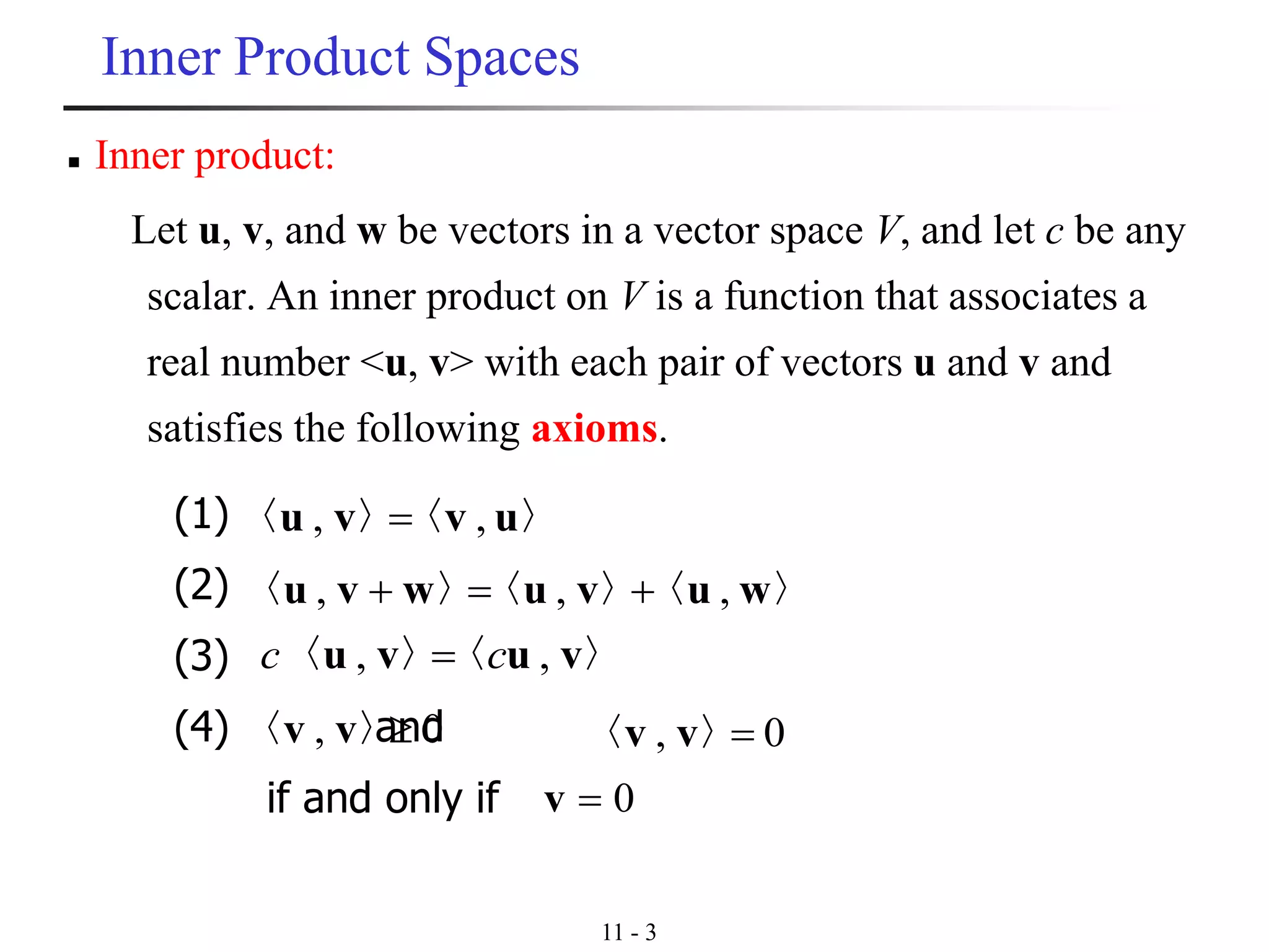 11 - 3
Inner Product Spaces
(1)
(2)
(3)
(4) and
if and only if
〉〈〉〈 uvvu ,, =
〉〈〉〈〉〈 wuvuwvu ,,, +=+
〉〈〉〈 vuvu ,, cc =
0, 〉〈 vv 0, =〉〈 vv
0=v
◼ Inner product:
Let u, v, and w be vectors in a vector space V, and let c be any
scalar. An inner product on V is a function that associates a
real number <u, v> with each pair of vectors u and v and
satisfies the following axioms.
 