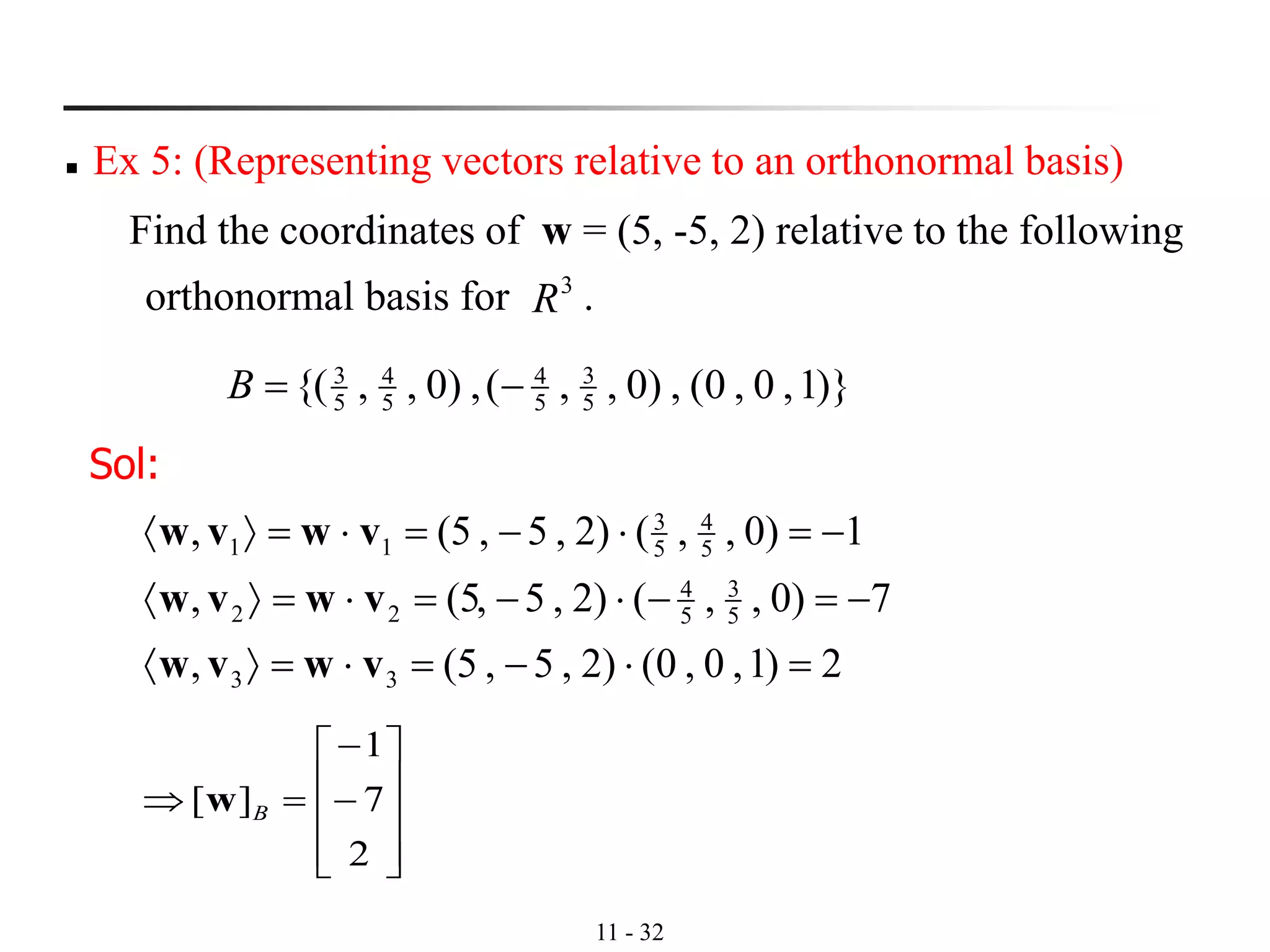 11 - 32
◼ Ex 5: (Representing vectors relative to an orthonormal basis)
Find the coordinates of w = (5, -5, 2) relative to the following
orthonormal basis for .
)}1,0,0(,)0,,(,)0,,{( 5
3
5
4
5
4
5
3
−=B
3
R
Sol:
2)1,0,0()2,5,5(,
7)0,,()2,5,5(,
1)0,,()2,5,5(,
33
5
3
5
4
22
5
4
5
3
11
=−==
−=−−==
−=−==
vwvw
vwvw
vwvw










−
−
=
2
7
1
][ Bw
 