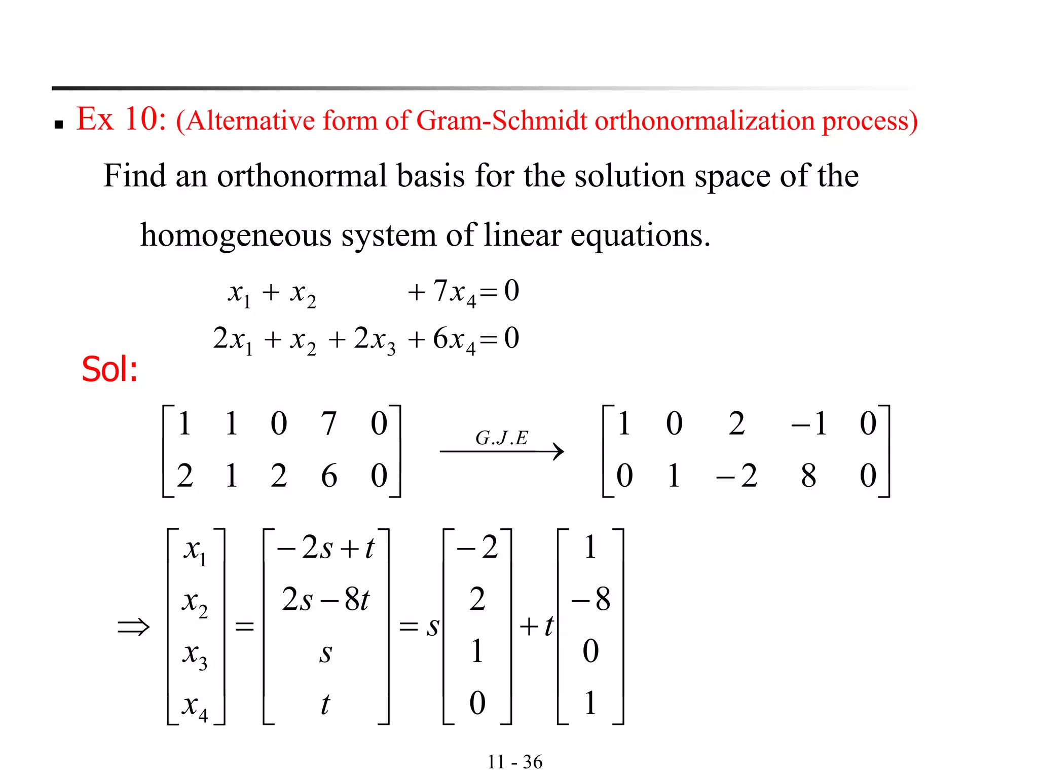 11 - 36
◼ Ex 10: (Alternative form of Gram-Schmidt orthonormalization process)
Find an orthonormal basis for the solution space of the
homogeneous system of linear equations.
0622
07
4321
421
=+++
=++
xxxx
xxx
Sol:






−
−
⎯⎯ →⎯





08210
01201
06212
07011 .. EJG












−
+











−
=












−
+−
=













1
0
8
1
0
1
2
2
82
2
4
3
2
1
ts
t
s
ts
ts
x
x
x
x
 