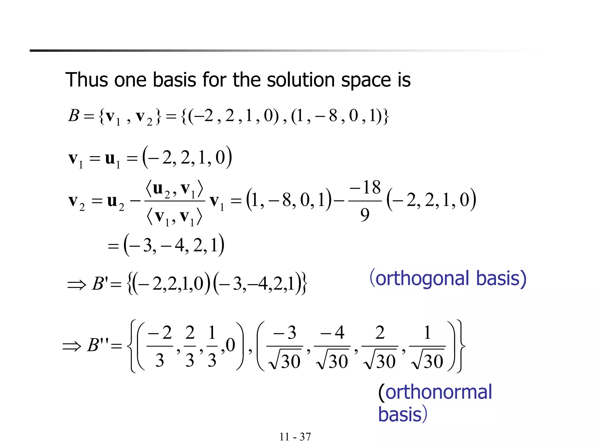 11 - 37
Thus one basis for the solution space is
)}1,0,8,1(,)0,1,2,2{(},{ 21 −−== vvB
( )
( ) ( )
( )1,2,4,3
01,2,,2
9
18
10,8,1,
,
,
01,2,,2
1
11
12
22
11
−−=
−
−
−−=


−=
−==
v
vv
vu
uv
uv
( )( ) 1,2,4,30,1,2,2' −−−= B (orthogonal basis)











 −−





 −
=
30
1
,
30
2
,
30
4
,
30
3
,0,
3
1
,
3
2
,
3
2
''B
(orthonormal
basis)
 