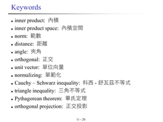 11 - 20
Keywords
◼ inner product: 內積
◼ inner product space: 內積空間
◼ norm: 範數
◼ distance: 距離
◼ angle: 夾角
◼ orthogonal: 正交
◼ unit vector: 單位向量
◼ normalizing: 單範化
◼ Cauchy – Schwarz inequality: 科西 - 舒瓦茲不等式
◼ triangle inequality: 三角不等式
◼ Pythagorean theorem: 畢氏定理
◼ orthogonal projection: 正交投影
 